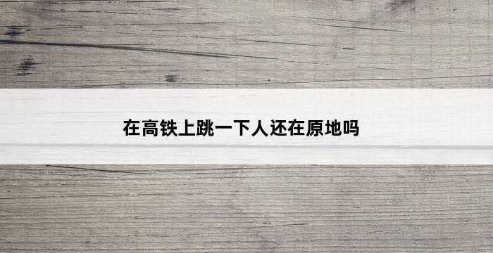 在高铁上跳一下人还在原地吗 