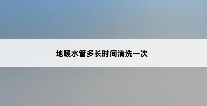 地暖水管多长时间清洗一次 