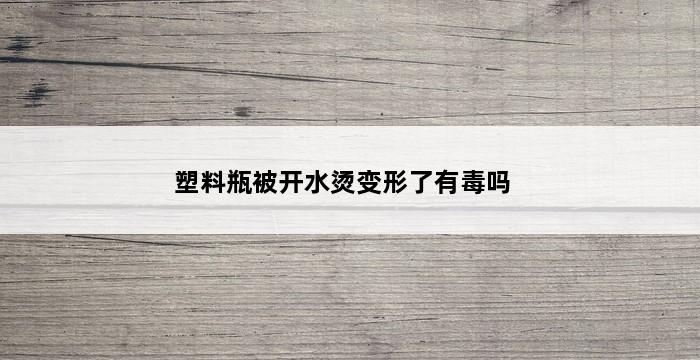 塑料瓶被开水烫变形了有毒吗 