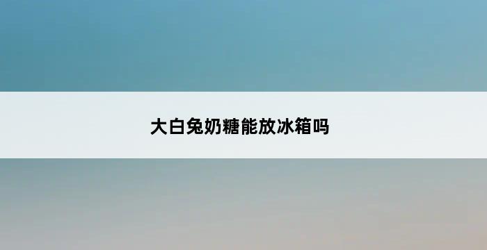 大白兔奶糖能放冰箱吗 