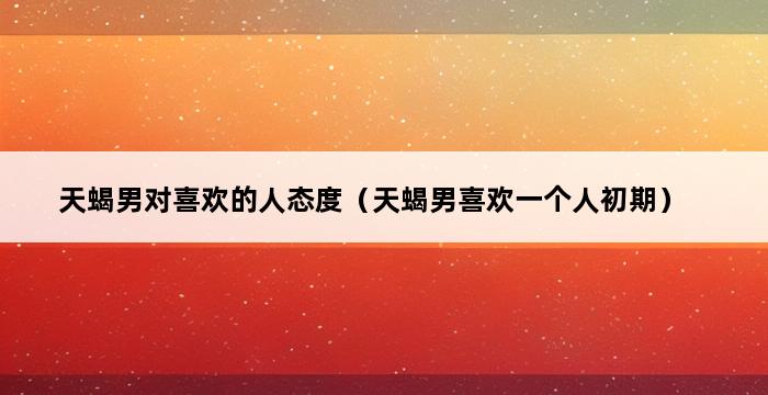 天蝎男对喜欢的人态度（天蝎男喜欢一个人初期） 