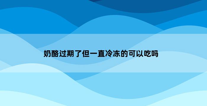 奶酪过期了但一直冷冻的可以吃吗 