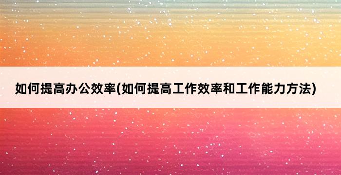 如何提高办公效率(如何提高工作效率和工作能力方法) 