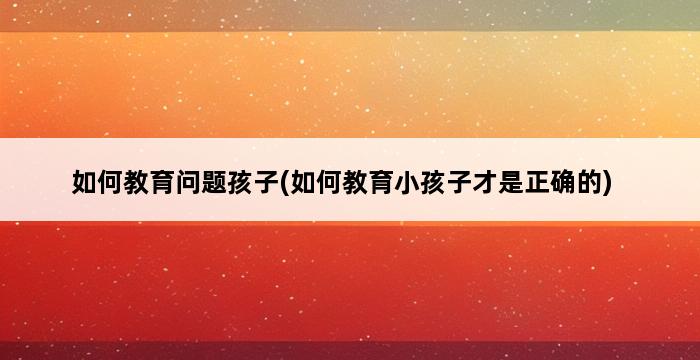 如何教育问题孩子(如何教育小孩子才是正确的) 