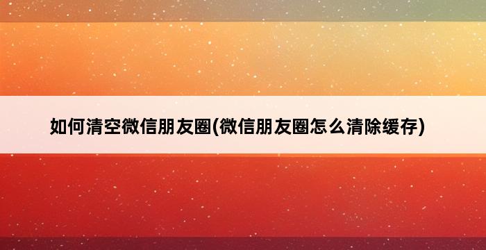 如何清空微信朋友圈(微信朋友圈怎么清除缓存) 