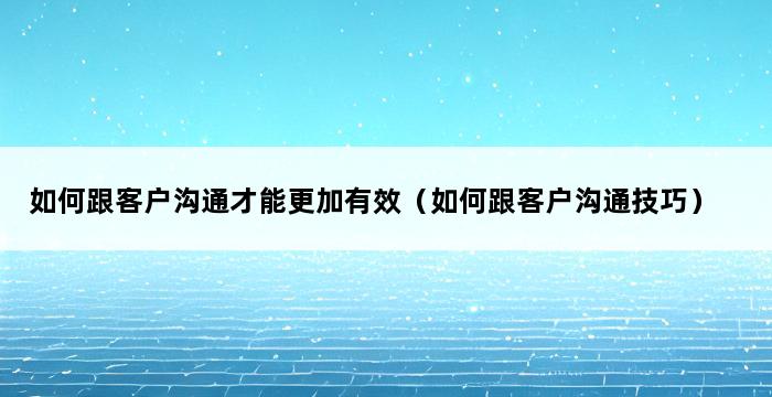 如何跟客户沟通才能更加有效（如何跟客户沟通技巧） 