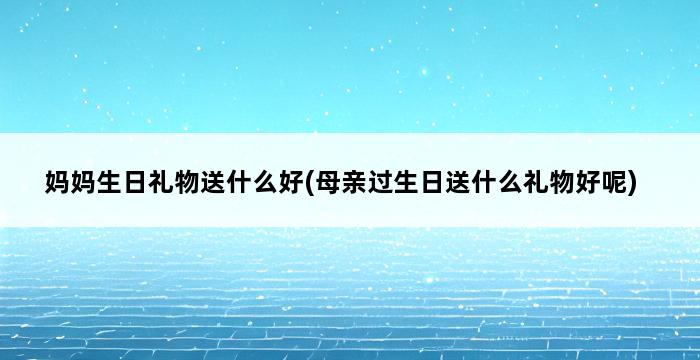 妈妈生日礼物送什么好(母亲过生日送什么礼物好呢) 