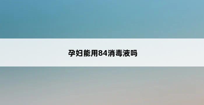 孕妇能用84消毒液吗 