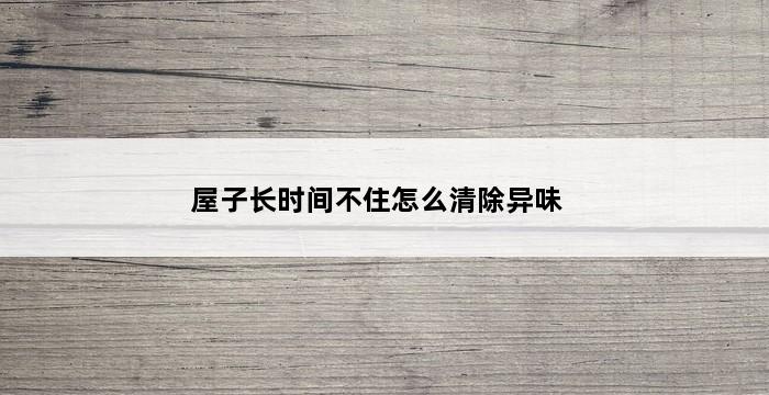 屋子长时间不住怎么清除异味 