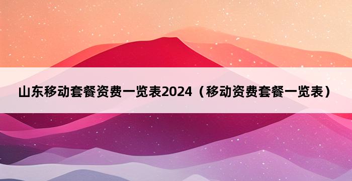 山东移动套餐资费一览表2024（移动资费套餐一览表） 