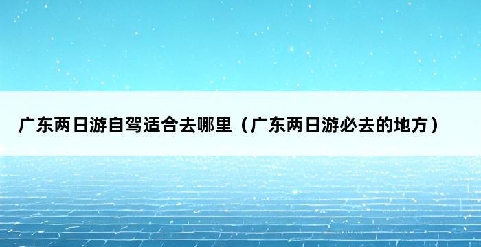 广东两日游自驾适合去哪里（广东两日游必去的地方） 