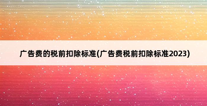 广告费的税前扣除标准(广告费税前扣除标准2023) 