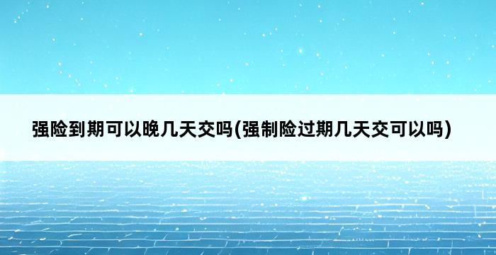 强险到期可以晚几天交吗(强制险过期几天交可以吗) 