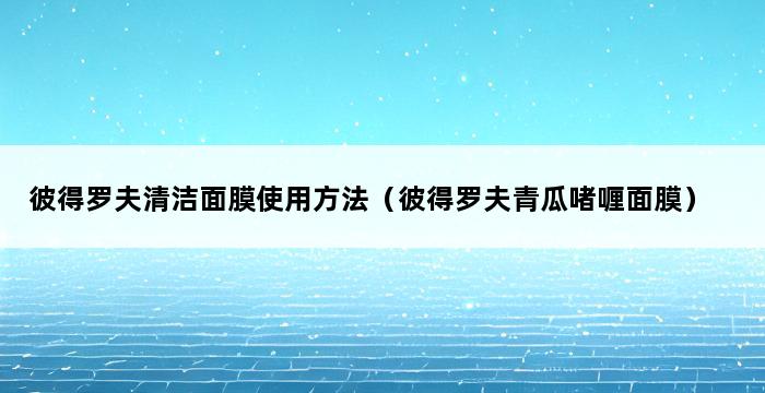 彼得罗夫清洁面膜使用方法（彼得罗夫青瓜啫喱面膜） 