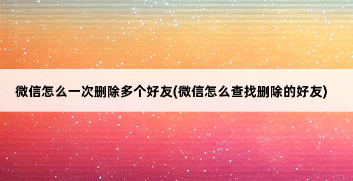 微信怎么一次删除多个好友(微信怎么查找删除的好友) 