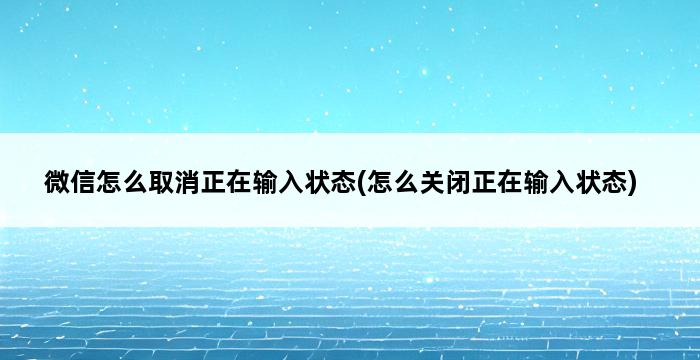 微信怎么取消正在输入状态(怎么关闭正在输入状态) 