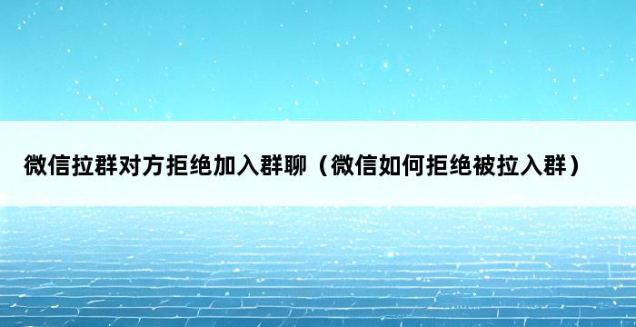 微信拉群对方拒绝加入群聊（微信如何拒绝被拉入群） 