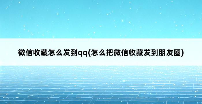 微信收藏怎么发到qq(怎么把微信收藏发到朋友圈) 