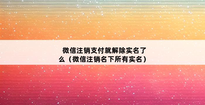 微信注销支付就解除实名了么（微信注销名下所有实名） 