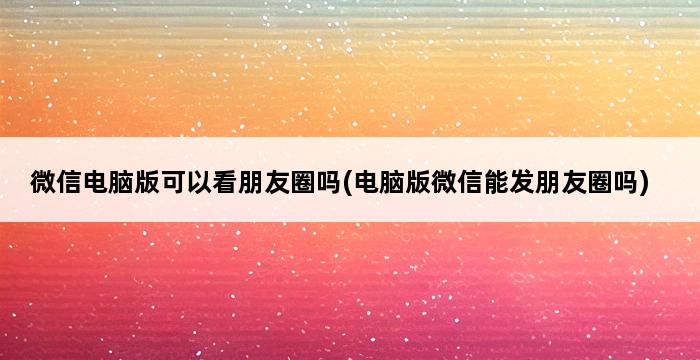 微信电脑版可以看朋友圈吗(电脑版微信能发朋友圈吗) 