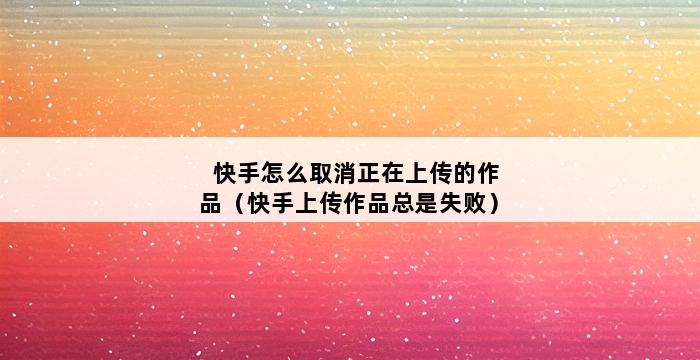 快手怎么取消正在上传的作品（快手上传作品总是失败） 