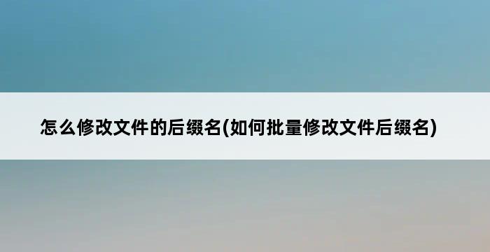 怎么修改文件的后缀名(如何批量修改文件后缀名) 