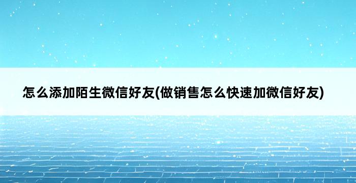 怎么添加陌生微信好友(做销售怎么快速加微信好友) 