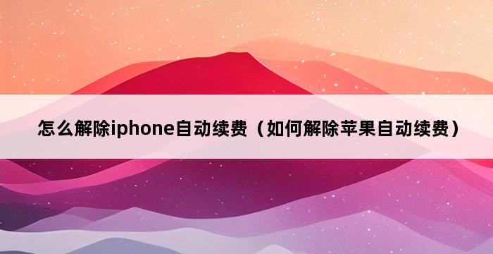 怎么解除iphone自动续费（如何解除苹果自动续费） 