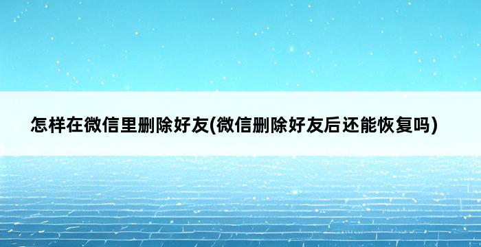 怎样在微信里删除好友(微信删除好友后还能恢复吗) 