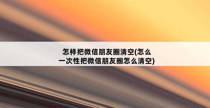 怎样把微信朋友圈清空(怎么一次性把微信朋友圈怎么清空) 