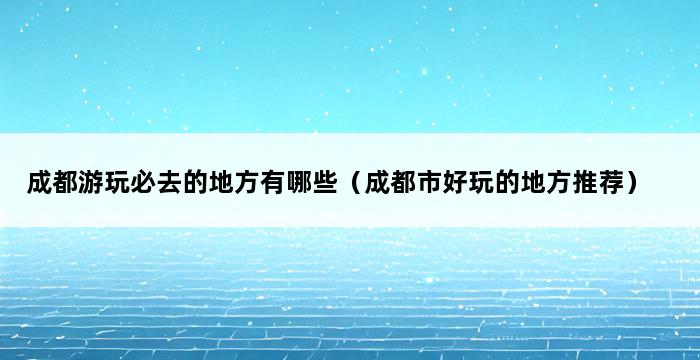 成都游玩必去的地方有哪些（成都市好玩的地方推荐） 