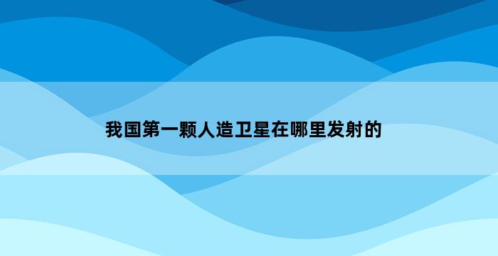 我国第一颗人造卫星在哪里发射的 