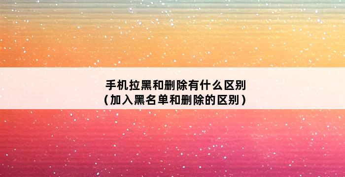 手机拉黑和删除有什么区别（加入黑名单和删除的区别） 