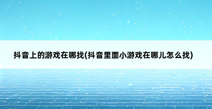 抖音上的游戏在哪找(抖音里面小游戏在哪儿怎么找) 