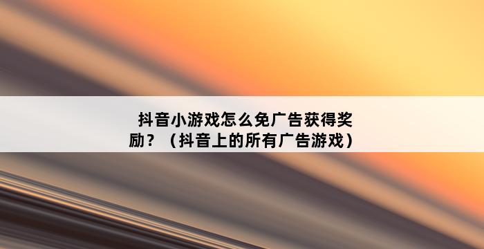 抖音小游戏怎么免广告获得奖励？（抖音上的所有广告游戏） 