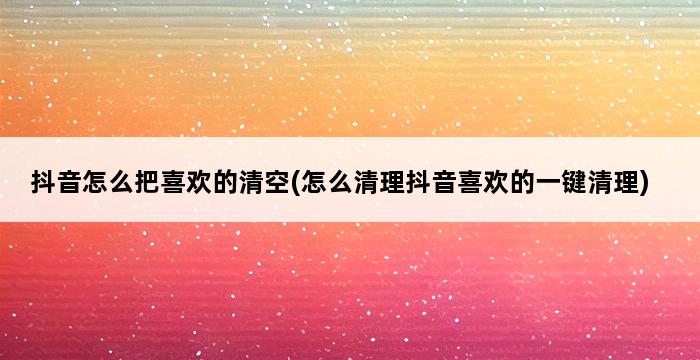 抖音怎么把喜欢的清空(怎么清理抖音喜欢的一键清理) 