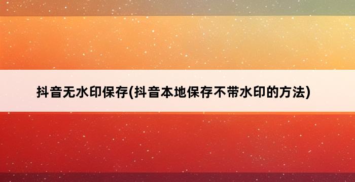 抖音无水印保存(抖音本地保存不带水印的方法) 