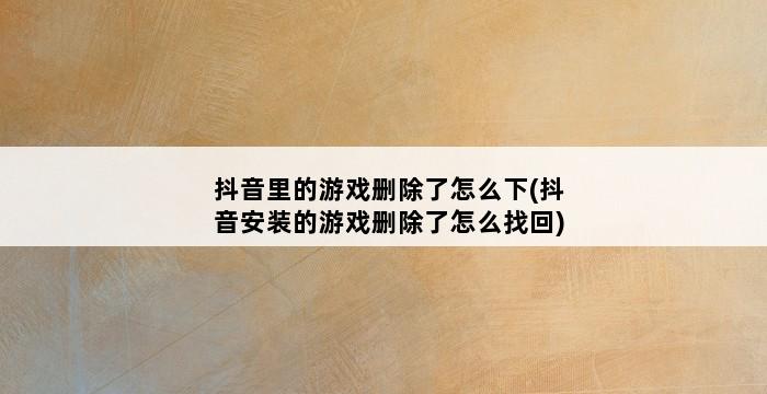 抖音里的游戏删除了怎么下(抖音安装的游戏删除了怎么找回) 