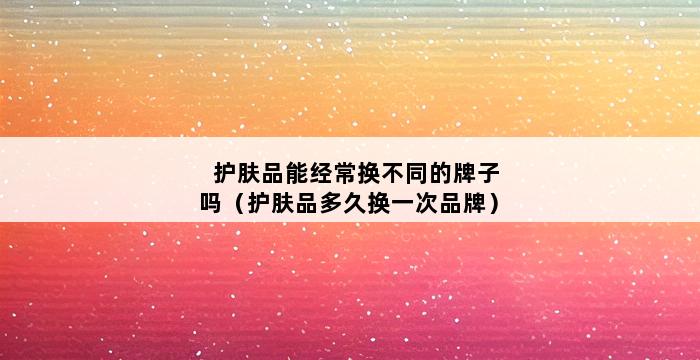 护肤品能经常换不同的牌子吗（护肤品多久换一次品牌） 