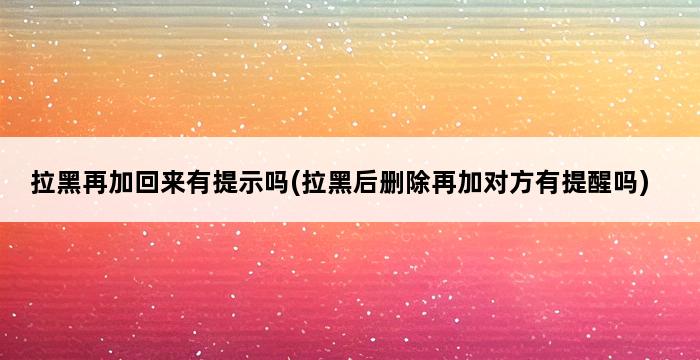 拉黑再加回来有提示吗(拉黑后删除再加对方有提醒吗) 