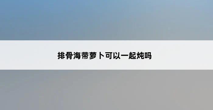 排骨海带萝卜可以一起炖吗 