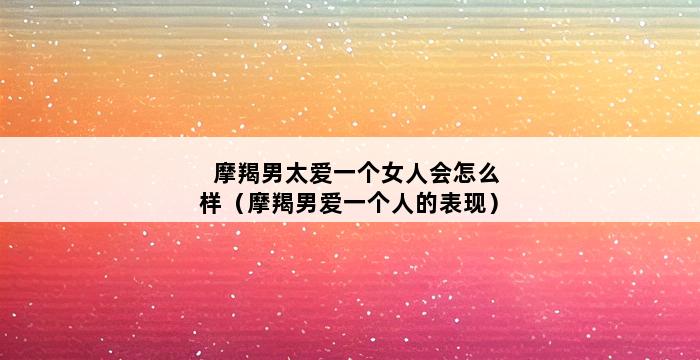 摩羯男太爱一个女人会怎么样（摩羯男爱一个人的表现） 