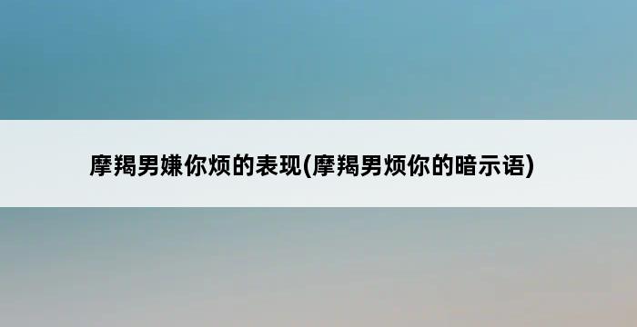 摩羯男嫌你烦的表现(摩羯男烦你的暗示语) 