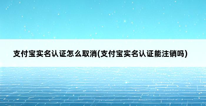 支付宝实名认证怎么取消(支付宝实名认证能注销吗) 