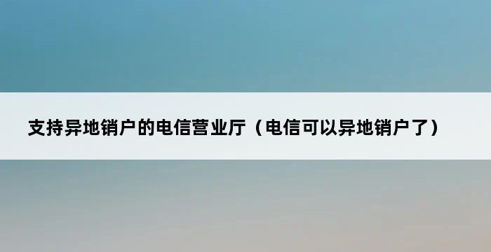 支持异地销户的电信营业厅（电信可以异地销户了） 