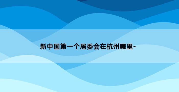 新中国第一个居委会在杭州哪里- 