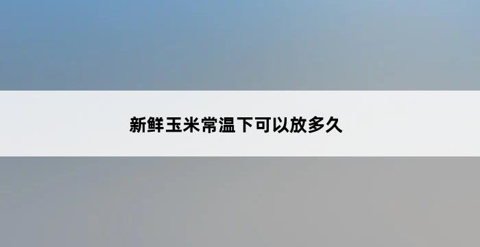 新鲜玉米常温下可以放多久 