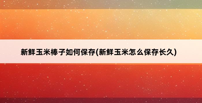 新鲜玉米棒子如何保存(新鲜玉米怎么保存长久) 