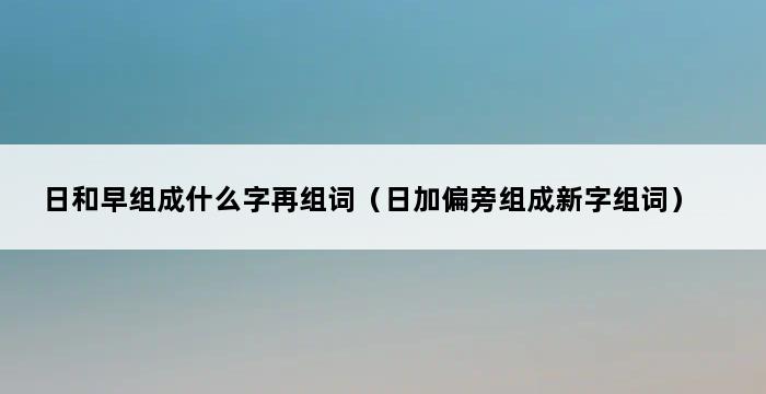 日和早组成什么字再组词（日加偏旁组成新字组词） 