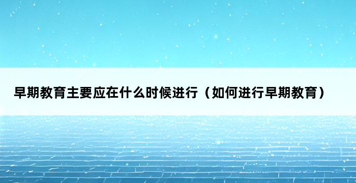 早期教育主要应在什么时候进行（如何进行早期教育） 